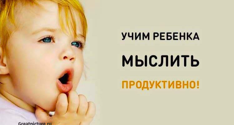 Учим ребенка мыслить продуктивно! Полезные советы родителям