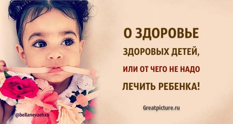 О здоровье здоровых детей, или от чего НЕ надо лечить ребенка! Советы педиатра!